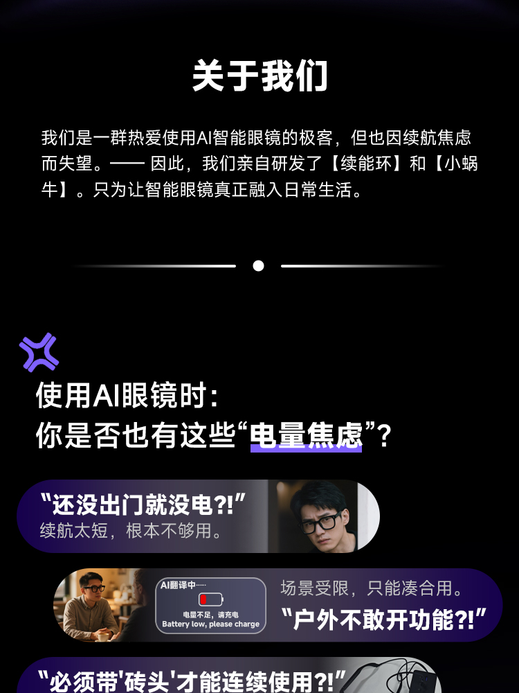 关于我们 我们是一群热爱使用AI智能眼镜的极客，但也因续航焦虑而失望。-因此，我们亲自研发了【续能环】和【小蜗牛】。只为让智能眼镜真正融入日常生活。 使用AI眼镜时:你是否也有这些“电量焦虑”? 1. “还没出门就没电?!”续航太短，根本不够用。 2. “户外不敢开功能?!” 场景受限，只能凑合用。 3. '必须带"砖头"才能连续使用?!" 配件太多麻烦到不想带