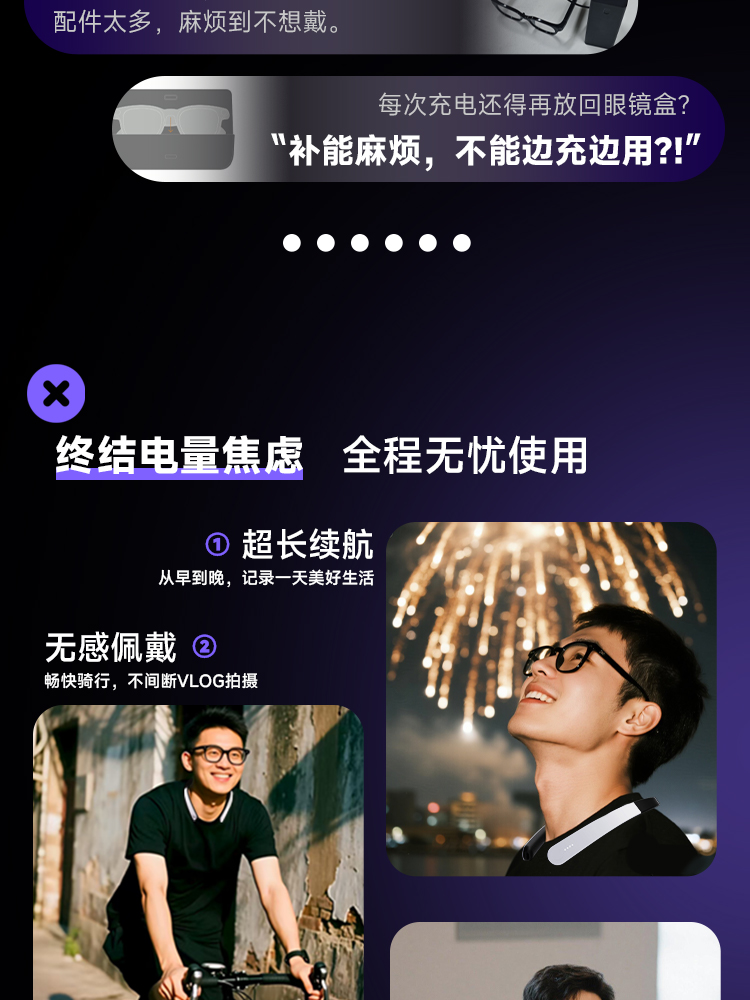 ”补能麻烦“，不能边充边用!” 每次充电还得再放回眼镜盒 总结电量焦虑，全程无忧使用 1. 超长续航，从早到晚，记录一天美好生活 2. 无感佩戴，畅快骑行，不间断VLOG拍摄