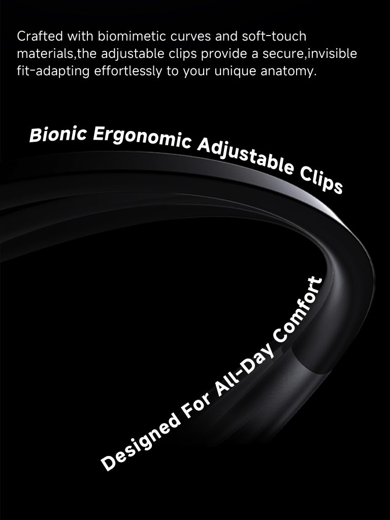 Crafted with biomimetic curves and soft-touch materials, the adjustable clips provide a secure, invisible fit-adaption effortlessly to your unique anatomy. Bionic ergonomic adjustable clips, Designed for all-day comfort