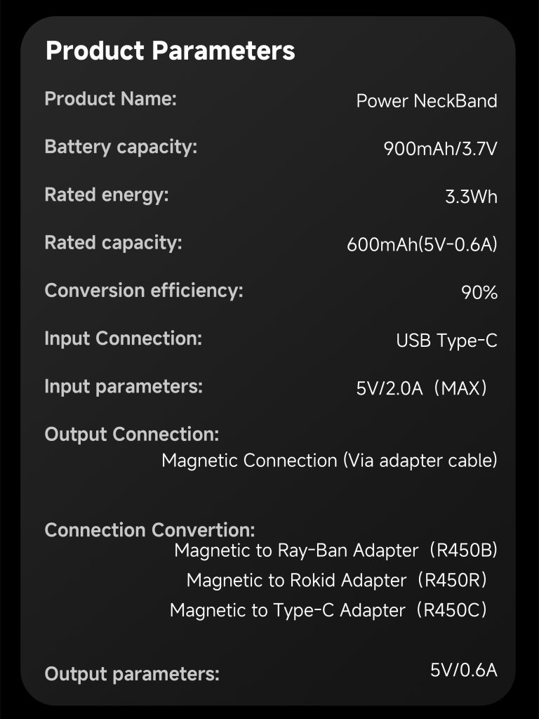 Produc parameters Product Name: Power NecBand Battery capacity: 900mAh/3.7V Rated energy: 3.3Wh Rated capacity: 600mAh(5V-0.6A) Conversion efficiency: 90% Input connection: USB Type-C Input parameters: 5V/2.0A(MAX) Output connection: Magnetic connection (Via adapter cable) Connection convertion: Magnetic to Ray-Ban adapter (R450B) Magnetic to Rokid adapter (R450R) Magnetic to Type-C adapter (R450C) Out put parameters: 5V/0.6A
