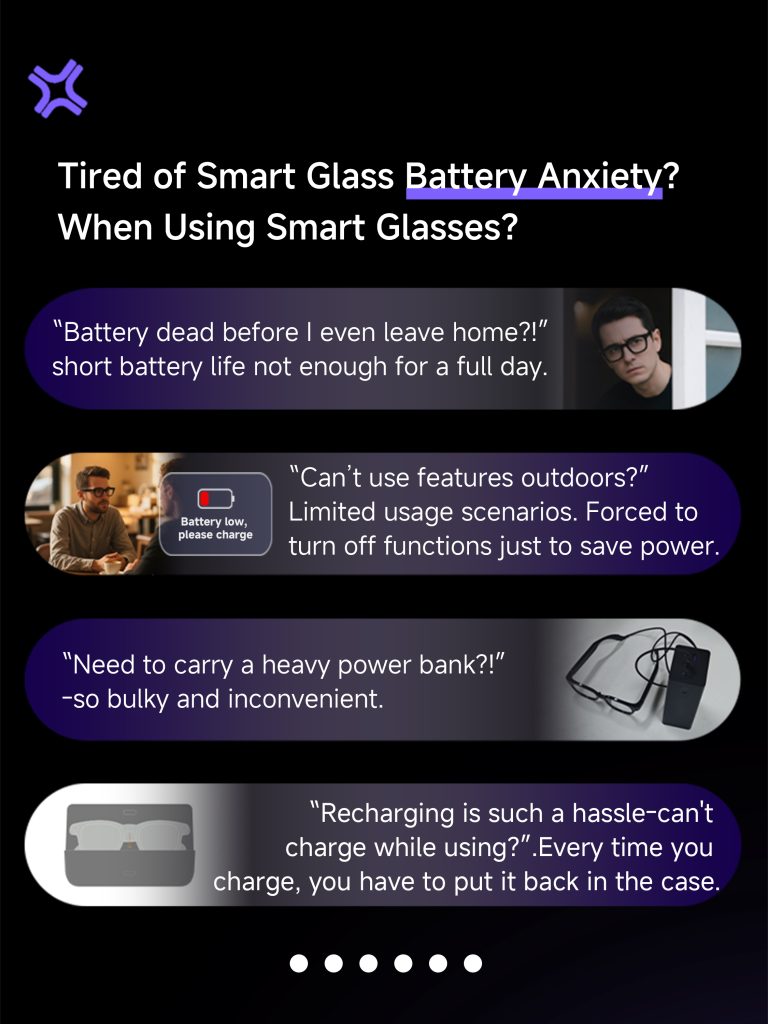 Tired of Smart Glass Battery Anxiety? When Using Smart Glasses? "Battery dead before l even leave home?!“ short battery life not enough for a full day. "Can't use features outdoors?" Limited usage scenarios. Forced toturn off functions just to save power. "Need to carry a heavy power bank?!" -so bulky and inconvenient. "Recharging is such a hassle-can'tcharge while using?". Every time you charge, you have to put it back in the case.