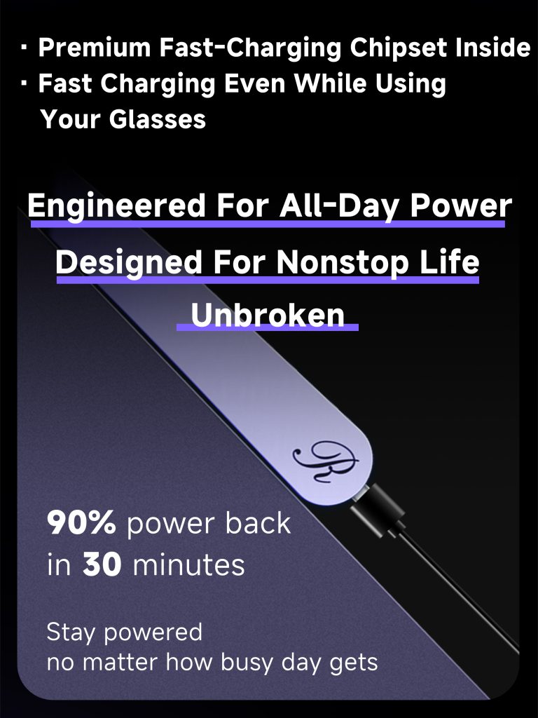 Premium fast-charging chipset inside. Fast charging even while using your glasses. Engineered for all-day power designed for nonstop life unbroken. 90% power back in 30 minutes. Stay powered no matter how busy day gets.